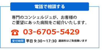 [電話で相談する]専門のコンシェルジュが、お客様のご要望にあった病院をご紹介いたします。電話受付窓口：03-6706-7375。受付時間：平日9:30～17:30。通話料はご負担願います