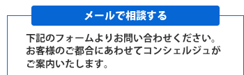 [メールで相談する]下記のフォームよりお問い合わせください。お客様のご都合にあわせてコンシェルジュがご案内いたします。