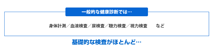 一般的な健康診断では、身体計測、血液検査、尿検査、聴力検査、視力検査など、基礎的な検査がほとんど…